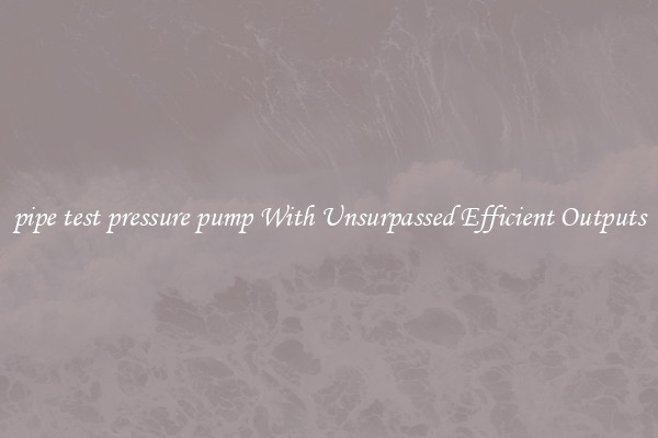 pipe test pressure pump With Unsurpassed Efficient Outputs