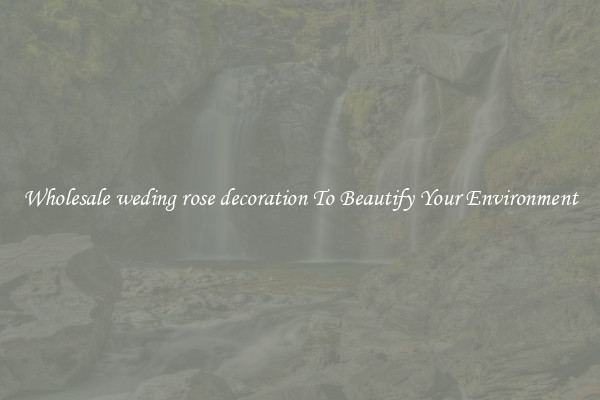 Wholesale weding rose decoration To Beautify Your Environment