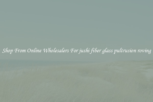 Shop From Online Wholesalers For jushi fiber glass pultrusion roving