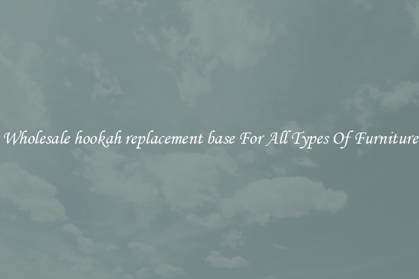 Wholesale hookah replacement base For All Types Of Furniture