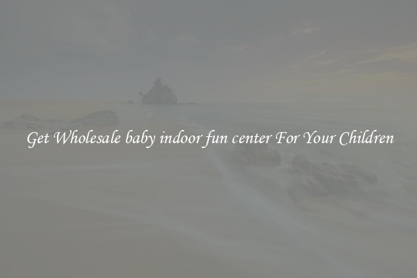 Get Wholesale baby indoor fun center For Your Children